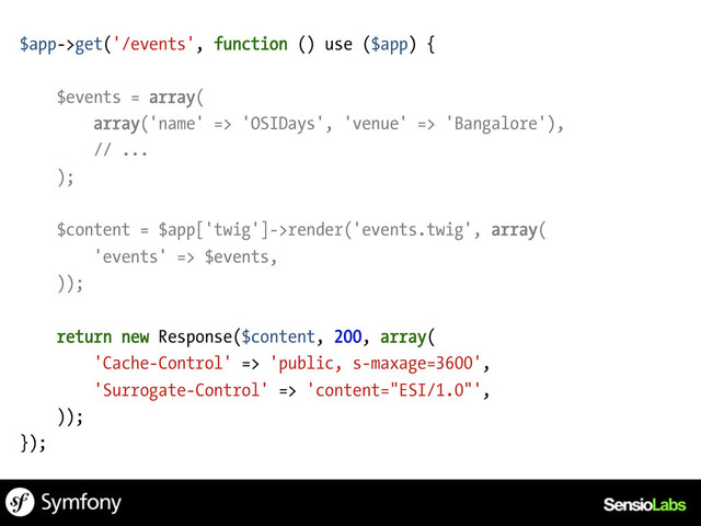 $app->get('/events', function () use ($app) {
$events = array(
array('name' => 'OSIDays', 'venue' => 'Bangalore'),
// ...
);
$content = $app['twig']->render('events.twig', array(
'events' => $events,
));
return new Response($content, 200, array(
'Cache-Control' => 'public, s-maxage=3600',
'Surrogate-Control' => 'content="ESI/1.0"',
));
});
