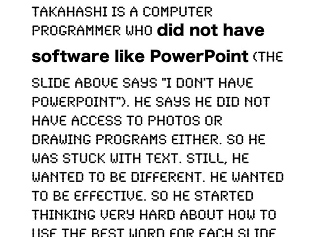 Takahashi is a computer
programmer who EJEOPUIBWF
TPGUXBSFMJLF1PXFS1PJOU (the
slide above says "I don't have
PowerPoint"). He says he did not
have access to photos or
drawing programs either. So he
was stuck with text. Still, he
wanted to be different. He wanted
to be effective. So he started
thinking very hard about how to
