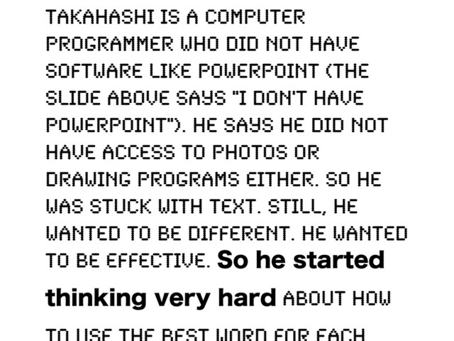 Takahashi is a computer
programmer who did not have
software like PowerPoint (the
slide above says "I don't have
PowerPoint"). He says he did not
have access to photos or
drawing programs either. So he
was stuck with text. Still, he
wanted to be different. He wanted
to be effective. 4PIFTUBSUFE
UIJOLJOHWFSZIBSE about how
