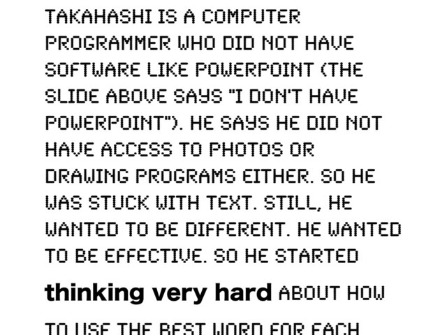 Takahashi is a computer
programmer who did not have
software like PowerPoint (the
slide above says "I don't have
PowerPoint"). He says he did not
have access to photos or
drawing programs either. So he
was stuck with text. Still, he
wanted to be different. He wanted
to be effective. So he started
UIJOLJOHWFSZIBSE about how
