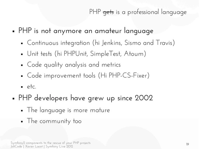 19
Symfony2 components to the rescue of your PHP projects
JoliCode | Xavier Lacot | Symfony Live 2012
PHP gets is a professional language
■ PHP is not anymore an amateur language
■ Continuous integration (hi Jenkins, Sismo and Travis)
■ Unit tests (hi PHPUnit, SimpleTest, Atoum)
■ Code quality analysis and metrics
■ Code improvement tools (Hi PHP-CS-Fixer)
■ etc.
■ PHP developers have grew up since 2002
■ The language is more mature
■ The community too
