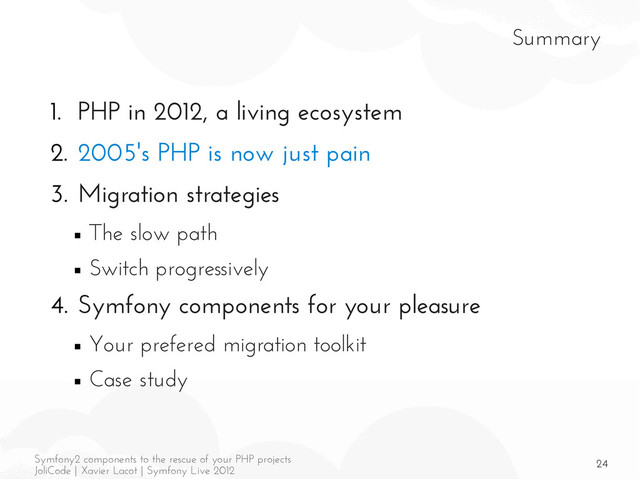 24
Symfony2 components to the rescue of your PHP projects
JoliCode | Xavier Lacot | Symfony Live 2012
Summary
1. PHP in 2012, a living ecosystem
2. 2005's PHP is now just pain
3. Migration strategies
■ The slow path
■ Switch progressively
4. Symfony components for your pleasure
■ Your prefered migration toolkit
■ Case study
