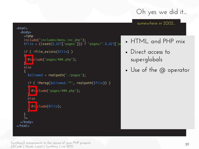 29
Symfony2 components to the rescue of your PHP projects
JoliCode | Xavier Lacot | Symfony Live 2012
Oh yes we did it...





somewhere in 2002...
■ HTML and PHP mix
■ Direct access to
superglobals
■ Use of the @ operator
