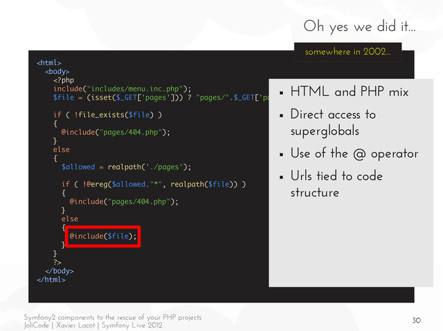 30
Symfony2 components to the rescue of your PHP projects
JoliCode | Xavier Lacot | Symfony Live 2012
Oh yes we did it...





somewhere in 2002...
■ HTML and PHP mix
■ Direct access to
superglobals
■ Use of the @ operator
■ Urls tied to code
structure
