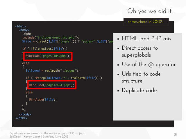 31
Symfony2 components to the rescue of your PHP projects
JoliCode | Xavier Lacot | Symfony Live 2012
Oh yes we did it...





somewhere in 2002...
■ HTML and PHP mix
■ Direct access to
superglobals
■ Use of the @ operator
■ Urls tied to code
structure
■ Duplicate code
