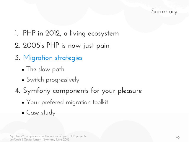 40
Symfony2 components to the rescue of your PHP projects
JoliCode | Xavier Lacot | Symfony Live 2012
Summary
1. PHP in 2012, a living ecosystem
2. 2005's PHP is now just pain
3. Migration strategies
■ The slow path
■ Switch progressively
4. Symfony components for your pleasure
■ Your prefered migration toolkit
■ Case study
