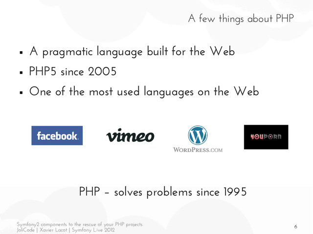 6
Symfony2 components to the rescue of your PHP projects
JoliCode | Xavier Lacot | Symfony Live 2012
A few things about PHP
■ A pragmatic language built for the Web
■ PHP5 since 2005
■ One of the most used languages on the Web
PHP – solves problems since 1995
