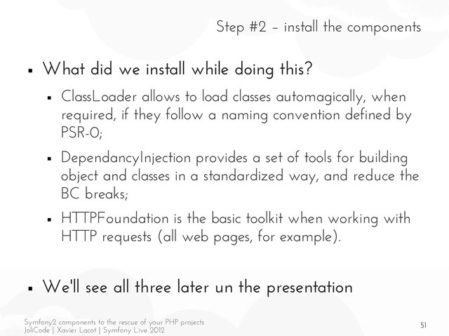 51
Symfony2 components to the rescue of your PHP projects
JoliCode | Xavier Lacot | Symfony Live 2012
Step #2 – install the components
■ What did we install while doing this?
■ ClassLoader allows to load classes automagically, when
required, if they follow a naming convention defined by
PSR-0;
■ DependancyInjection provides a set of tools for building
object and classes in a standardized way, and reduce the
BC breaks;
■ HTTPFoundation is the basic toolkit when working with
HTTP requests (all web pages, for example).
■ We'll see all three later un the presentation
