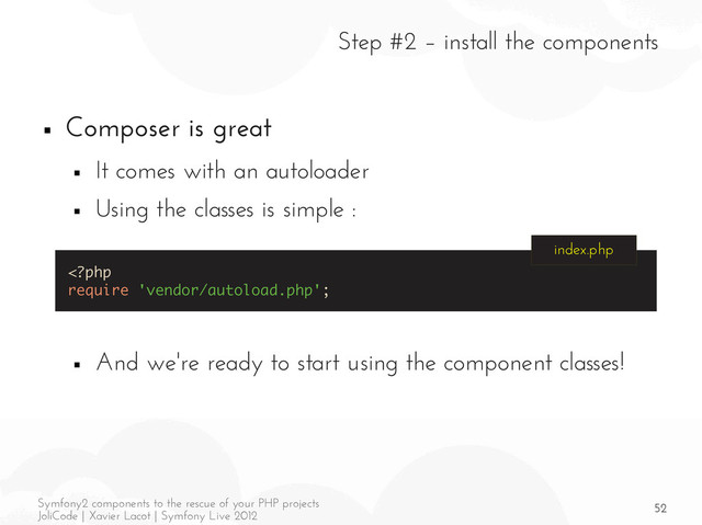 52
Symfony2 components to the rescue of your PHP projects
JoliCode | Xavier Lacot | Symfony Live 2012
Step #2 – install the components
■ Composer is great
■ It comes with an autoloader
■ Using the classes is simple :
■ And we're ready to start using the component classes!
