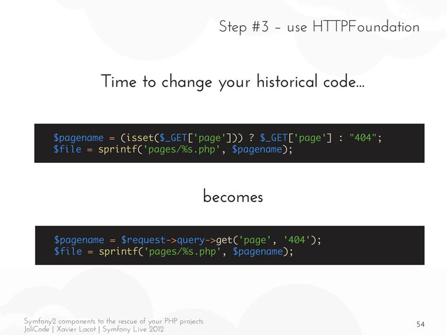 54
Symfony2 components to the rescue of your PHP projects
JoliCode | Xavier Lacot | Symfony Live 2012
Step #3 – use HTTPFoundation
Time to change your historical code...
becomes
$pagename = (isset($_GET['page'])) ? $_GET['page'] : "404";
$file = sprintf('pages/%s.php', $pagename);
$pagename = $request->query->get('page', '404');
$file = sprintf('pages/%s.php', $pagename);
