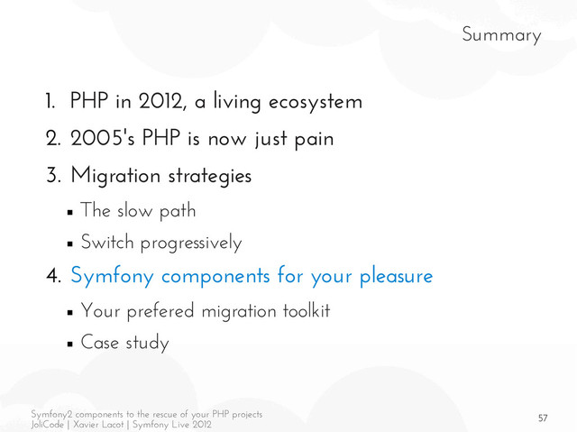 57
Symfony2 components to the rescue of your PHP projects
JoliCode | Xavier Lacot | Symfony Live 2012
Summary
1. PHP in 2012, a living ecosystem
2. 2005's PHP is now just pain
3. Migration strategies
■ The slow path
■ Switch progressively
4. Symfony components for your pleasure
■ Your prefered migration toolkit
■ Case study

