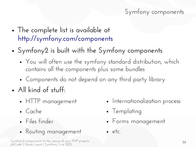 59
Symfony2 components to the rescue of your PHP projects
JoliCode | Xavier Lacot | Symfony Live 2012
Symfony components
■ The complete list is available at
http://symfony.com/components
■ Symfony2 is built with the Symfony components
■ You will often use the symfony standard distribution, which
contains all the components plus some bundles
■ Components do not depend on any third party library
■ All kind of stuff:
■ HTTP management
■ Cache
■ Files finder
■ Routing management
■ Internationalization process
■ Templating
■ Forms management
■ etc.
