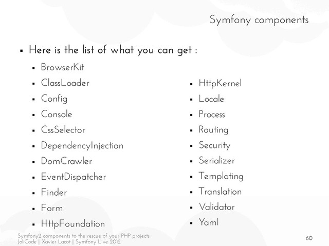 60
Symfony2 components to the rescue of your PHP projects
JoliCode | Xavier Lacot | Symfony Live 2012
Symfony components
■ Here is the list of what you can get :
■ BrowserKit
■ ClassLoader
■ Config
■ Console
■ CssSelector
■ DependencyInjection
■ DomCrawler
■ EventDispatcher
■ Finder
■ Form
■ HttpFoundation
■ HttpKernel
■ Locale
■ Process
■ Routing
■ Security
■ Serializer
■ Templating
■ Translation
■ Validator
■ Yaml
