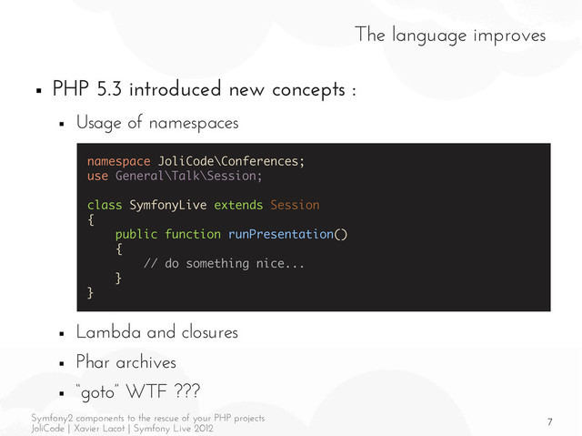 7
Symfony2 components to the rescue of your PHP projects
JoliCode | Xavier Lacot | Symfony Live 2012
The language improves
■ PHP 5.3 introduced new concepts :
■ Usage of namespaces
■ Lambda and closures
■ Phar archives
■ “goto” WTF ???
namespace JoliCode\Conferences;
use General\Talk\Session;
class SymfonyLive extends Session
{
public function runPresentation()
{
// do something nice...
}
}
