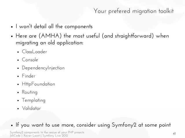 61
Symfony2 components to the rescue of your PHP projects
JoliCode | Xavier Lacot | Symfony Live 2012
Your prefered migration toolkit
■ I won't detail all the components
■ Here are (AMHA) the most useful (and straightforward) when
migrating an old application:
■ ClassLoader
■ Console
■ DependencyInjection
■ Finder
■ HttpFoundation
■ Routing
■ Templating
■ Validator
■ If you want to use more, consider using Symfony2 at some point
