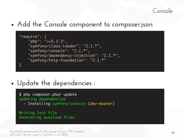 66
Symfony2 components to the rescue of your PHP projects
JoliCode | Xavier Lacot | Symfony Live 2012
Console
■ Add the Console component to composer.json
■ Update the dependencies :
"require": {
"php": ">=5.3.3",
"symfony/class-loader": "2.1.*",
"symfony/console": "2.1.*",
"symfony/dependency-injection": "2.1.*",
"symfony/http-foundation": "2.1.*"
}
$ php composer.phar update
Updating dependencies
- Installing symfony/console (dev-master)
Writing lock file
Generating autoload files
