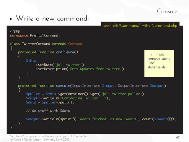 67
Symfony2 components to the rescue of your PHP projects
JoliCode | Xavier Lacot | Symfony Live 2012
Console
■ Write a new command:
setName('joli:twitter')
->setDescription('Gets updates from twitter')
;
}
protected function execute(InputInterface $input, OutputInterface $output)
{
$puller = $this->getContainer()->get('joli.twitter.puller');
$output->writeln("Contacting Twitter...");
$data = $puller->pull();
// do stuff with $data
$output->writeln(sprintf('Tweets fetched. %s new tweets', count($tweets)));
}
}
Hint: I did
remove some
“use”
statements
src/Prefix/Command/TwitterCommand.php
