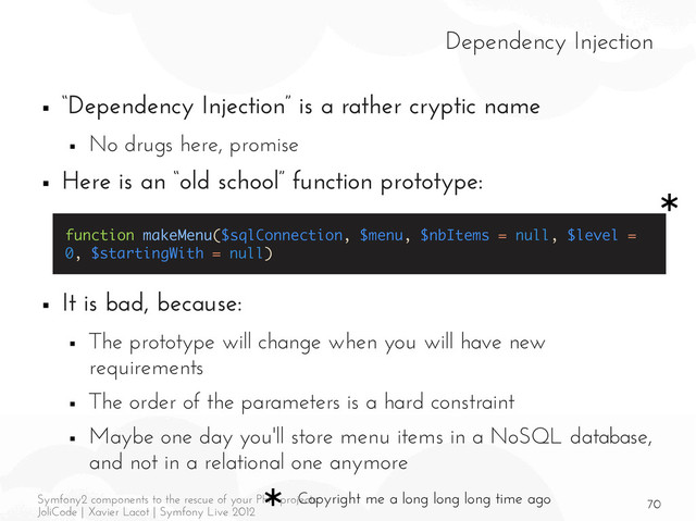 70
Symfony2 components to the rescue of your PHP projects
JoliCode | Xavier Lacot | Symfony Live 2012
Dependency Injection
■ “Dependency Injection” is a rather cryptic name
■ No drugs here, promise
■ Here is an “old school” function prototype:
■ It is bad, because:
■ The prototype will change when you will have new
requirements
■ The order of the parameters is a hard constraint
■ Maybe one day you'll store menu items in a NoSQL database,
and not in a relational one anymore
function makeMenu($sqlConnection, $menu, $nbItems = null, $level =
0, $startingWith = null)
Copyright me a long long long time ago
*
