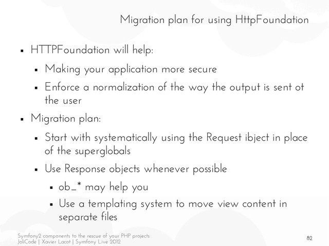 82
Symfony2 components to the rescue of your PHP projects
JoliCode | Xavier Lacot | Symfony Live 2012
Migration plan for using HttpFoundation
■ HTTPFoundation will help:
■ Making your application more secure
■ Enforce a normalization of the way the output is sent ot
the user
■ Migration plan:
■ Start with systematically using the Request ibject in place
of the superglobals
■ Use Response objects whenever possible
■ ob_* may help you
■ Use a templating system to move view content in
separate files
