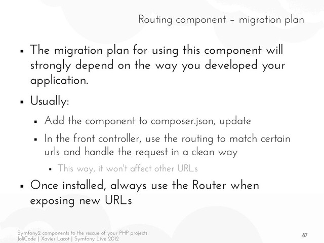 87
Symfony2 components to the rescue of your PHP projects
JoliCode | Xavier Lacot | Symfony Live 2012
Routing component – migration plan
■ The migration plan for using this component will
strongly depend on the way you developed your
application.
■ Usually:
■ Add the component to composer.json, update
■ In the front controller, use the routing to match certain
urls and handle the request in a clean way
■ This way, it won't affect other URLs
■ Once installed, always use the Router when
exposing new URLs
