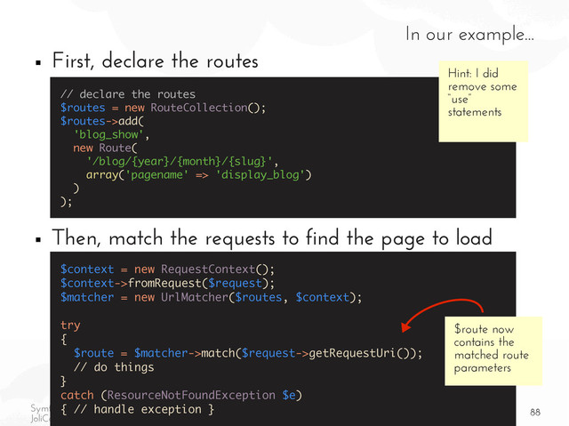 88
Symfony2 components to the rescue of your PHP projects
JoliCode | Xavier Lacot | Symfony Live 2012
In our example...
■ First, declare the routes
■ Then, match the requests to find the page to load
// declare the routes
$routes = new RouteCollection();
$routes->add(
'blog_show',
new Route(
'/blog/{year}/{month}/{slug}',
array('pagename' => 'display_blog')
)
);
$context = new RequestContext();
$context->fromRequest($request);
$matcher = new UrlMatcher($routes, $context);
try
{
$route = $matcher->match($request->getRequestUri());
// do things
}
catch (ResourceNotFoundException $e)
{ // handle exception }
Hint: I did
remove some
“use”
statements
$route now
contains the
matched route
parameters
