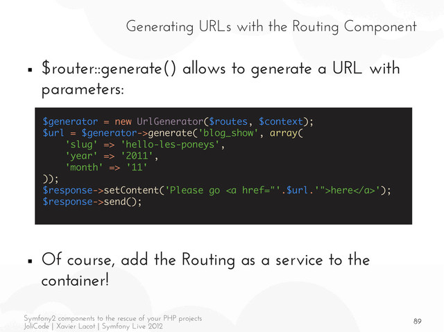 89
Symfony2 components to the rescue of your PHP projects
JoliCode | Xavier Lacot | Symfony Live 2012
Generating URLs with the Routing Component
■ $router::generate() allows to generate a URL with
parameters:
■ Of course, add the Routing as a service to the
container!
$generator = new UrlGenerator($routes, $context);
$url = $generator->generate('blog_show', array(
'slug' => 'hello-les-poneys',
'year' => '2011',
'month' => '11'
));
$response->setContent('Please go <a href="'.$url.'">here</a>');
$response->send();
