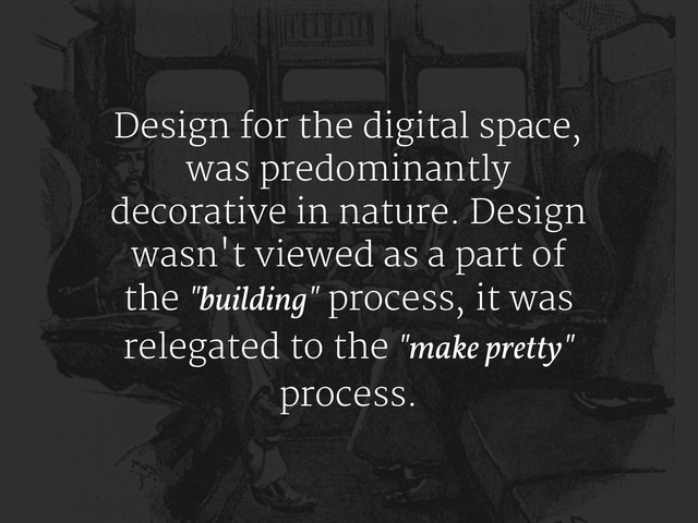Design for the digital space,
was predominantly
decorative in nature. Design
wasn't viewed as a part of
the "building" process, it was
relegated to the "make pretty"
process.

