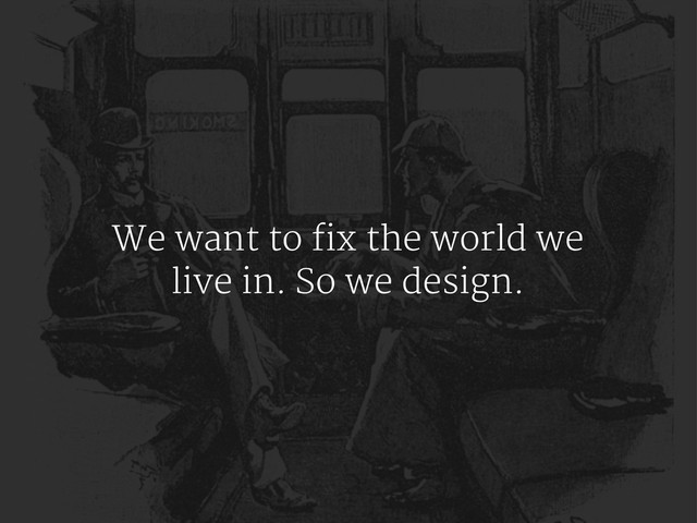 We want to fix the world we
live in. So we design.
