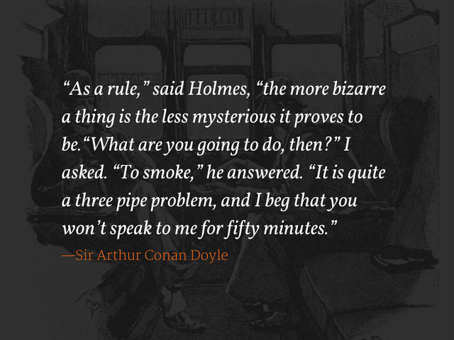 “As a rule,” said Holmes, “the more bizarre
a thing is the less mysterious it proves to
be.“What are you going to do, then?” I
asked. “To smoke,” he answered. “It is quite
a three pipe problem, and I beg that you
won’t speak to me for !i!ty minutes.”
—Sir Arthur Conan Doyle

