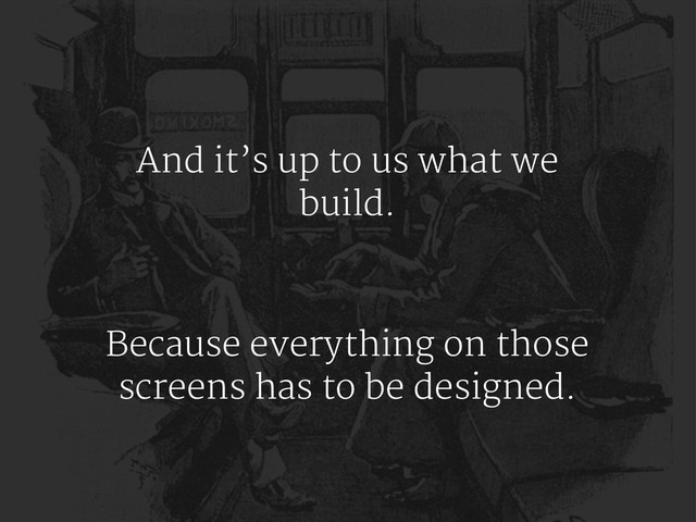 And it’s up to us what we
build.
Because everything on those
screens has to be designed.
