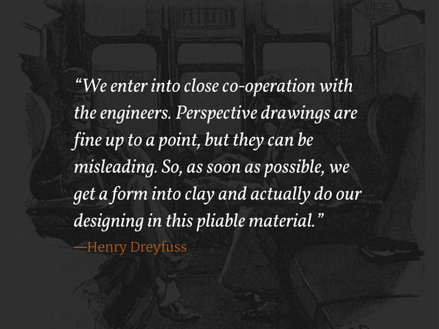 “We enter into close co-operation with
the engineers. Perspective drawings are
!ine up to a point, but they can be
misleading. So, as soon as possible, we
get a form into clay and actually do our
designing in this pliable material.”
—Henry Dreyfuss
