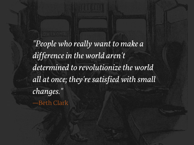 "People who really want to make a
di!ference in the world aren't
determined to revolutionize the world
all at once; they're satis!ied with small
changes."
—Beth Clark
