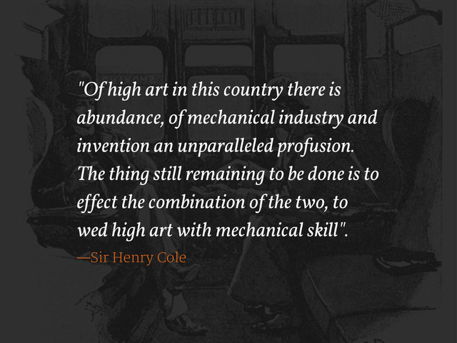 "Of high art in this country there is
abundance, of mechanical industry and
invention an unparalleled profusion.
The thing still remaining to be done is to
e!fect the combination of the two, to
wed high art with mechanical skill".
—Sir Henry Cole
