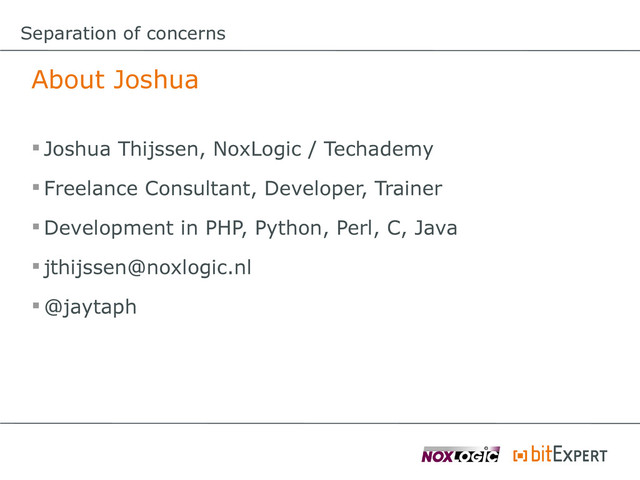 Separation of concerns
About Joshua
 Joshua Thijssen, NoxLogic / Techademy
 Freelance Consultant, Developer, Trainer
 Development in PHP, Python, Perl, C, Java
 jthijssen@noxlogic.nl
 @jaytaph
