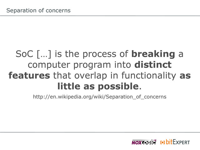 Separation of concerns
SoC […] is the process of breaking a
computer program into distinct
features that overlap in functionality as
little as possible.
http://en.wikipedia.org/wiki/Separation_of_concerns
