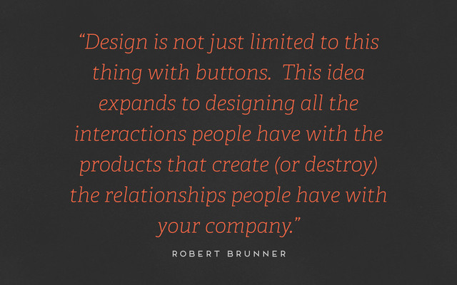 “Design is not just limited to this
thing with buttons. This idea
expands to designing all the
interactions people have with the
products that create (or destroy)
the relationships people have with
your company.”
robert brunner
