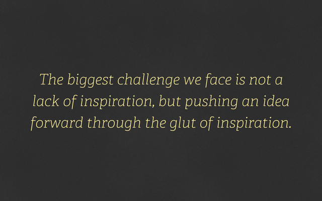 The biggest challenge we face is not a
lack of inspiration, but pushing an idea
forward through the glut of inspiration.
