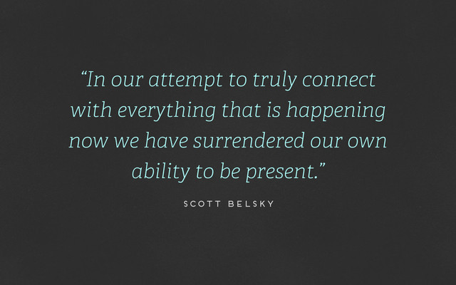 “In our attempt to truly connect
with everything that is happening
now we have surrendered our own
ability to be present.”
scott belsky

