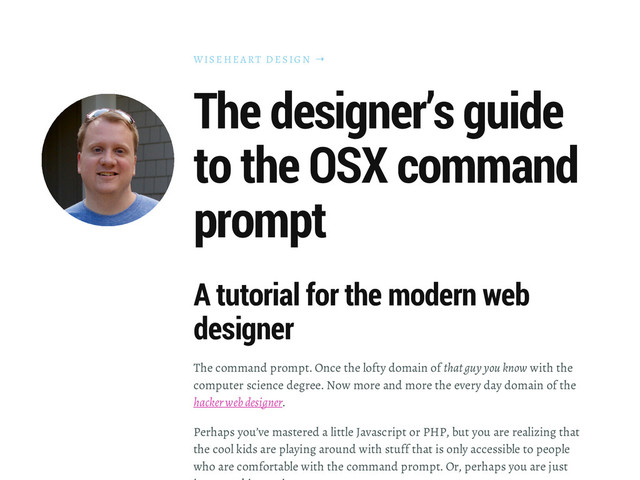 WISEHEA RT D ESIGN →
The designer’s guide
to the OSX command
prompt
A tutorial for the modern web
designer
The command prompt. Once the lofty domain of that guy you know with the
computer science degree. Now more and more the every day domain of the
hacker web designer.
Perhaps you’ve mastered a little Javascript or PHP, but you are realizing that
the cool kids are playing around with stuff that is only accessible to people
who are comfortable with the command prompt. Or, perhaps you are just
