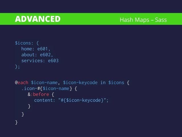 ADVANCED
$icons: (
home: e601,
about: e602,
services: e603
);
!
@each $icon-name, $icon-keycode in $icons {
.icon-#{$icon-name} {
&:before {
content: "#{$icon-keycode}";
}
}
}
Hash Maps – Sass
