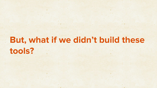But, what if we didn’t build these
tools?
