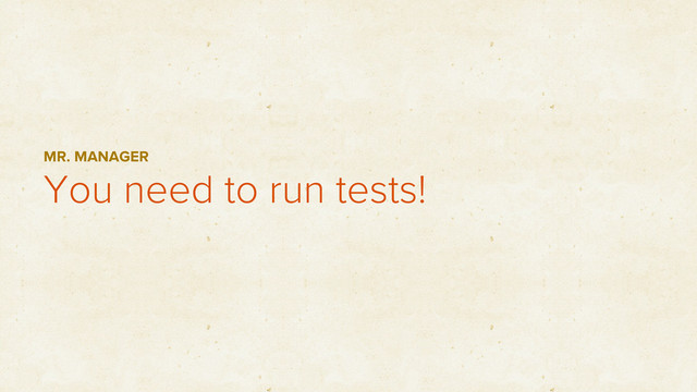 You need to run tests!
MR. MANAGER
