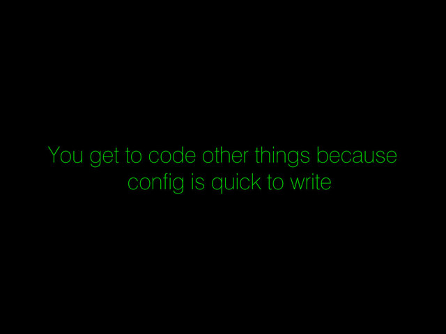 You get to code other things because
config is quick to write
