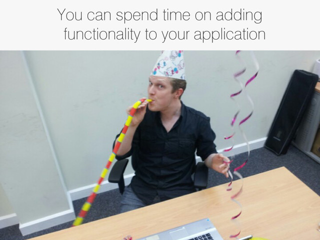 You can spend time on adding
functionality to your application
