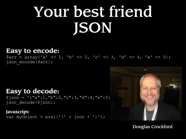 Your best friend
JSON
Easy to encode:
$arr = array('a' => 1, 'b' => 2, 'c' => 3, 'd' => 4, 'e' => 5);
json_encode($arr);
Easy to decode:
$json = '{"a":1,"b":2,"c":3,"d":4,"e":5}';
json_decode($json);
Javascript:
var myObject = eval('(' + json + ')');
Douglas Crockford
