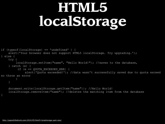 if (typeof(localStorage) == 'undefined' ) {
alert('Your browser does not support HTML5 localStorage. Try upgrading.');
} else {
try {
localStorage.setItem("name", "Hello World!"); //saves to the database,
} catch (e) {
if (e == QUOTA_EXCEEDED_ERR) {
alert('Quota exceeded!'); //data wasn't successfully saved due to quota exceed
so throw an error
}
}
document.write(localStorage.getItem("name")); //Hello World!
localStorage.removeItem("name"); //deletes the matching item from the database
}
http://paperkilledrock.com/2010/05/html5-localstorage-part-one/
HTML5
localStorage
