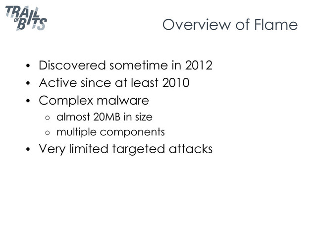 Overview of Flame
•  Discovered sometime in 2012
•  Active since at least 2010
•  Complex malware
○  almost 20MB in size
○  multiple components
•  Very limited targeted attacks
