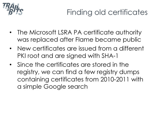 Finding old certificates
•  The Microsoft LSRA PA certificate authority
was replaced after Flame became public
•  New certificates are issued from a different
PKI root and are signed with SHA-1
•  Since the certificates are stored in the
registry, we can find a few registry dumps
containing certificates from 2010-2011 with
a simple Google search
