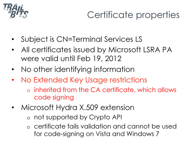 Certificate properties
•  Subject is CN=Terminal Services LS
•  All certificates issued by Microsoft LSRA PA
were valid until Feb 19, 2012
•  No other identifying information
•  No Extended Key Usage restrictions
o  inherited from the CA certificate, which allows
code signing
•  Microsoft Hydra X.509 extension
o  not supported by Crypto API
o  certificate fails validation and cannot be used
for code-signing on Vista and Windows 7
