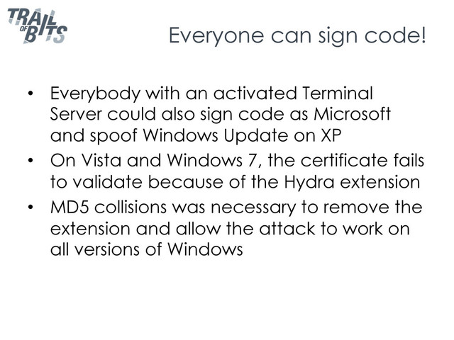 Everyone can sign code!
•  Everybody with an activated Terminal
Server could also sign code as Microsoft
and spoof Windows Update on XP
•  On Vista and Windows 7, the certificate fails
to validate because of the Hydra extension
•  MD5 collisions was necessary to remove the
extension and allow the attack to work on
all versions of Windows
